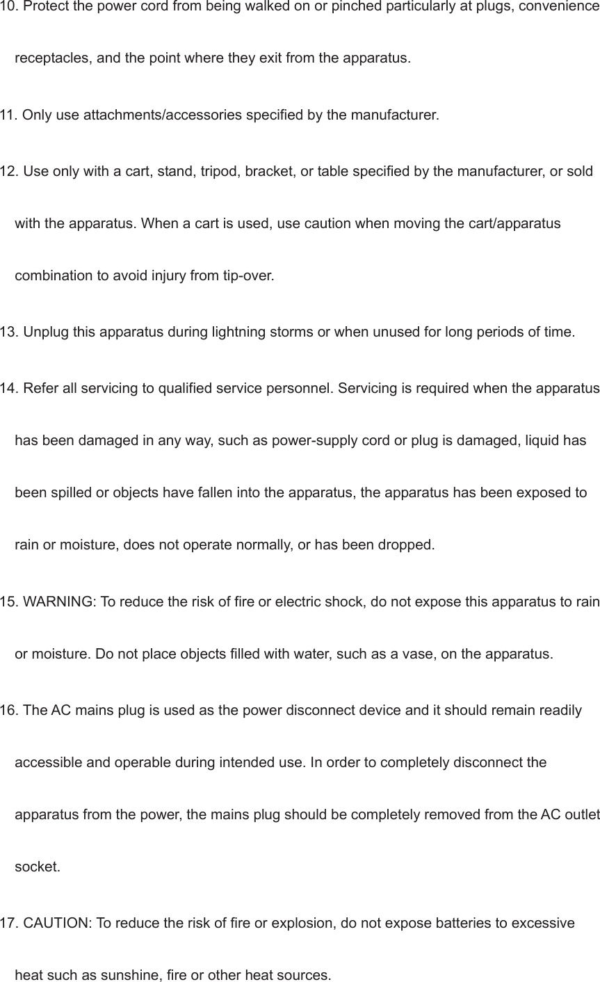10. Protect the power cord from being walked on or pinched particularly at plugs, convenience receptacles, and the point where they exit from the apparatus. 11. Only use attachments/accessories specified by the manufacturer. 12. Use only with a cart, stand, tripod, bracket, or table specified by the manufacturer, or sold with the apparatus. When a cart is used, use caution when moving the cart/apparatus combination to avoid injury from tip-over. 13. Unplug this apparatus during lightning storms or when unused for long periods of time. 14. Refer all servicing to qualified service personnel. Servicing is required when the apparatus has been damaged in any way, such as power-supply cord or plug is damaged, liquid has been spilled or objects have fallen into the apparatus, the apparatus has been exposed to rain or moisture, does not operate normally, or has been dropped. 15. WARNING: To reduce the risk of fire or electric shock, do not expose this apparatus to rain or moisture. Do not place objects filled with water, such as a vase, on the apparatus. 16. The AC mains plug is used as the power disconnect device and it should remain readily accessible and operable during intended use. In order to completely disconnect the apparatus from the power, the mains plug should be completely removed from the AC outlet socket. 17. CAUTION: To reduce the risk of fire or explosion, do not expose batteries to excessive heat such as sunshine, fire or other heat sources.   
