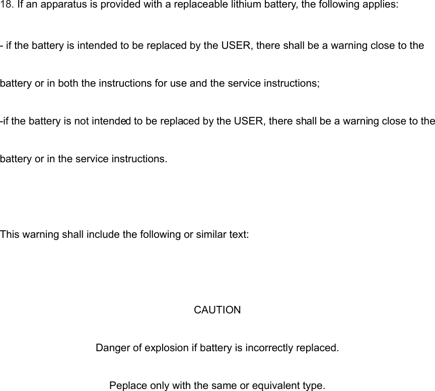 18. If an apparatus is provided with a replaceable lithium battery, the following applies: - if the battery is intended to be replaced by the USER, there shall be a warning close to the battery or in both the instructions for use and the service instructions; -if the battery is not intended to be replaced by the USER, there shall be a warning close to the battery or in the service instructions.  This warning shall include the following or similar text:  CAUTION Danger of explosion if battery is incorrectly replaced. Peplace only with the same or equivalent type.        