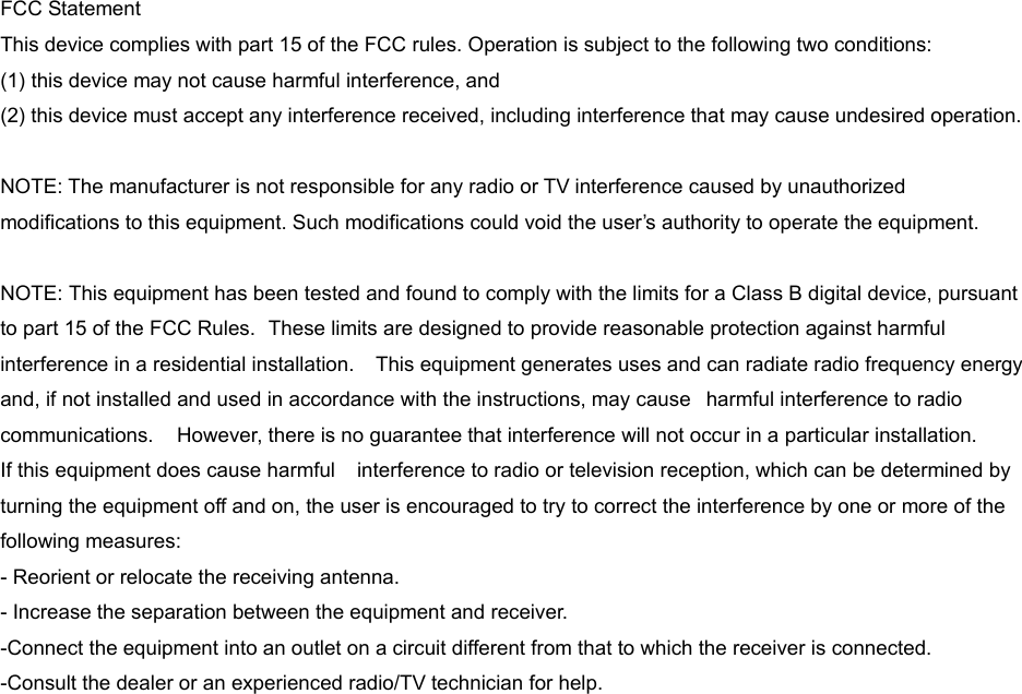 FCC Statement   This device complies with part 15 of the FCC rules. Operation is subject to the following two conditions:   (1) this device may not cause harmful interference, and   (2) this device must accept any interference received, including interference that may cause undesired operation.    NOTE: The manufacturer is not responsible for any radio or TV interference caused by unauthorized modifications to this equipment. Such modifications could void the user’s authority to operate the equipment.    NOTE: This equipment has been tested and found to comply with the limits for a Class B digital device, pursuant to part 15 of the FCC Rules.  These limits are designed to provide reasonable protection against harmful interference in a residential installation.    This equipment generates uses and can radiate radio frequency energy and, if not installed and used in accordance with the instructions, may cause  harmful interference to radio communications.    However, there is no guarantee that interference will not occur in a particular installation.       If this equipment does cause harmful    interference to radio or television reception, which can be determined by turning the equipment off and on, the user is encouraged to try to correct the interference by one or more of the   following measures:     - Reorient or relocate the receiving antenna.     - Increase the separation between the equipment and receiver.     -Connect the equipment into an outlet on a circuit different from that to which the receiver is connected.     -Consult the dealer or an experienced radio/TV technician for help. 