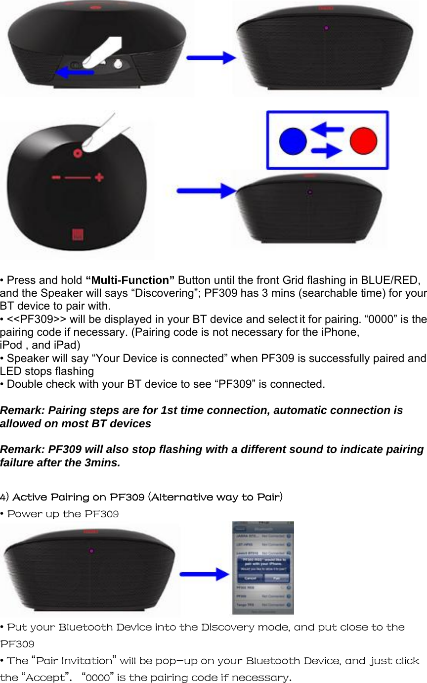     • Press and hold “Multi-Function” Button until the front Grid flashing in BLUE/RED, and the Speaker will says “Discovering”; PF309 has 3 mins (searchable time) for your BT device to pair with. • &lt;&lt;PF309&gt;&gt; will be displayed in your BT device and select it for pairing. “0000” is the pairing code if necessary. (Pairing code is not necessary for the iPhone, iPod , and iPad)  • Speaker will say “Your Device is connected” when PF309 is successfully paired and LED stops flashing  • Double check with your BT device to see “PF309” is connected.  Remark: Pairing steps are for 1st time connection, automatic connection is allowed on most BT devices    Remark: PF309 will also stop flashing with a different sound to indicate pairing failure after the 3mins.  4) Active Pairing on PF309 (Alternative way to Pair) • Power up the PF309  • Put your Bluetooth Device into the Discovery mode, and put close to the PF309 • The “Pair Invitation” will be pop-up on your Bluetooth Device, and just click the “Accept”.   “0000” is the pairing code if necessary.  