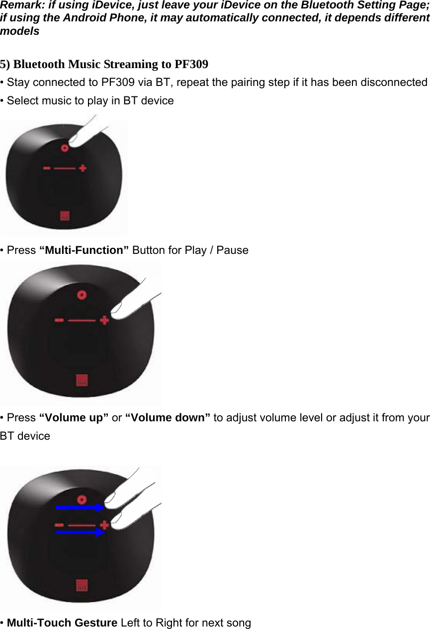 Remark: if using iDevice, just leave your iDevice on the Bluetooth Setting Page; if using the Android Phone, it may automatically connected, it depends different models  5) Bluetooth Music Streaming to PF309 • Stay connected to PF309 via BT, repeat the pairing step if it has been disconnected • Select music to play in BT device  • Press “Multi-Function” Button for Play / Pause  • Press “Volume up” or “Volume down” to adjust volume level or adjust it from your BT device   • Multi-Touch Gesture Left to Right for next song  