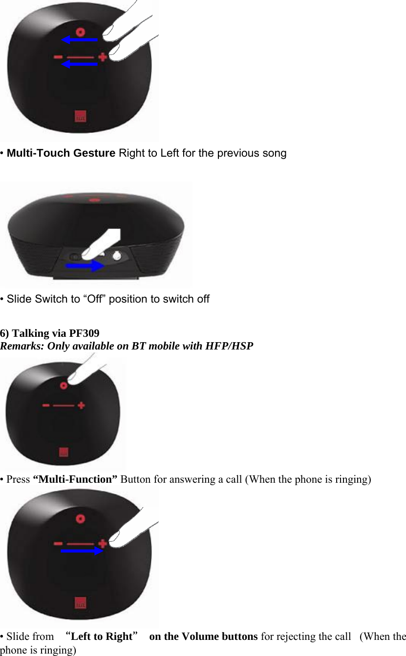  • Multi-Touch Gesture Right to Left for the previous song   • Slide Switch to “Off” position to switch off  6) Talking via PF309   Remarks: Only available on BT mobile with HFP/HSP  • Press “Multi-Function” Button for answering a call (When the phone is ringing)   • Slide from  “Left to Right”  on the Volume buttons for rejecting the call   (When the phone is ringing)  