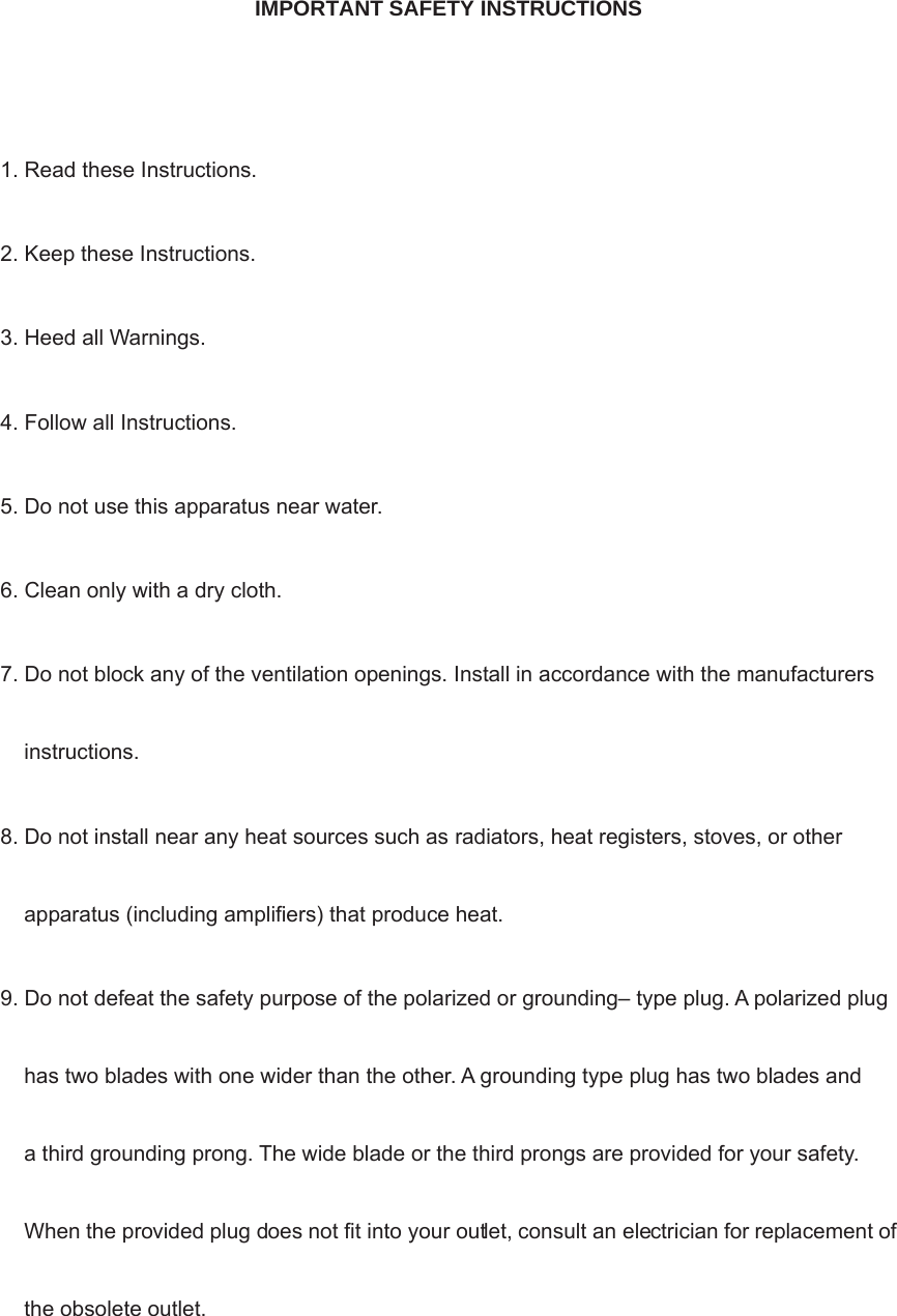  IMPORTANT SAFETY INSTRUCTIONS  1. Read these Instructions. 2. Keep these Instructions. 3. Heed all Warnings. 4. Follow all Instructions. 5. Do not use this apparatus near water. 6. Clean only with a dry cloth. 7. Do not block any of the ventilation openings. Install in accordance with the manufacturers instructions. 8. Do not install near any heat sources such as radiators, heat registers, stoves, or other apparatus (including amplifiers) that produce heat. 9. Do not defeat the safety purpose of the polarized or grounding– type plug. A polarized plug has two blades with one wider than the other. A grounding type plug has two blades and a third grounding prong. The wide blade or the third prongs are provided for your safety. When the provided plug does not fit into your outlet, consult an electrician for replacement of the obsolete outlet. 