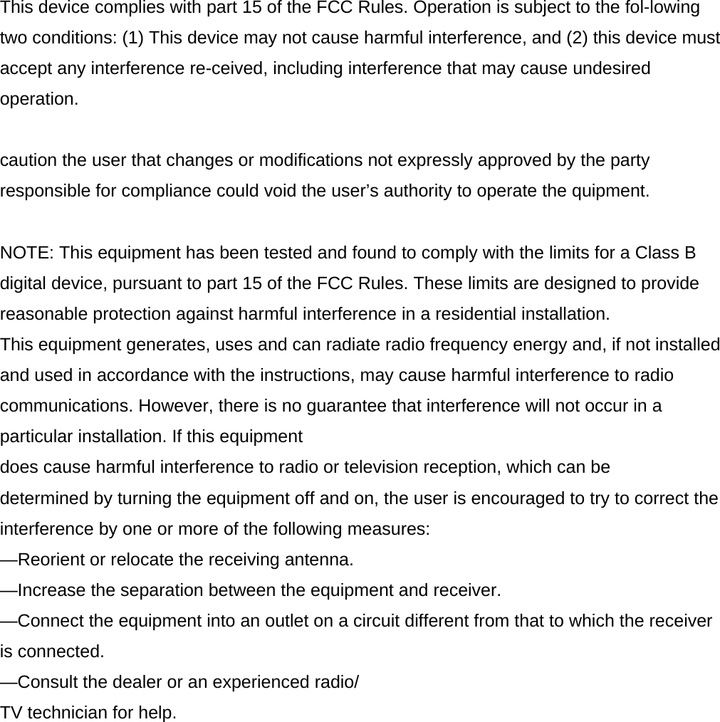 This device complies with part 15 of the FCC Rules. Operation is subject to the fol-lowing two conditions: (1) This device may not cause harmful interference, and (2) this device must accept any interference re-ceived, including interference that may cause undesired operation.  caution the user that changes or modifications not expressly approved by the party responsible for compliance could void the user’s authority to operate the quipment.   NOTE: This equipment has been tested and found to comply with the limits for a Class B digital device, pursuant to part 15 of the FCC Rules. These limits are designed to provide reasonable protection against harmful interference in a residential installation. This equipment generates, uses and can radiate radio frequency energy and, if not installed and used in accordance with the instructions, may cause harmful interference to radio communications. However, there is no guarantee that interference will not occur in a particular installation. If this equipment does cause harmful interference to radio or television reception, which can be determined by turning the equipment off and on, the user is encouraged to try to correct the interference by one or more of the following measures: —Reorient or relocate the receiving antenna. —Increase the separation between the equipment and receiver. —Connect the equipment into an outlet on a circuit different from that to which the receiver is connected. —Consult the dealer or an experienced radio/ TV technician for help.   