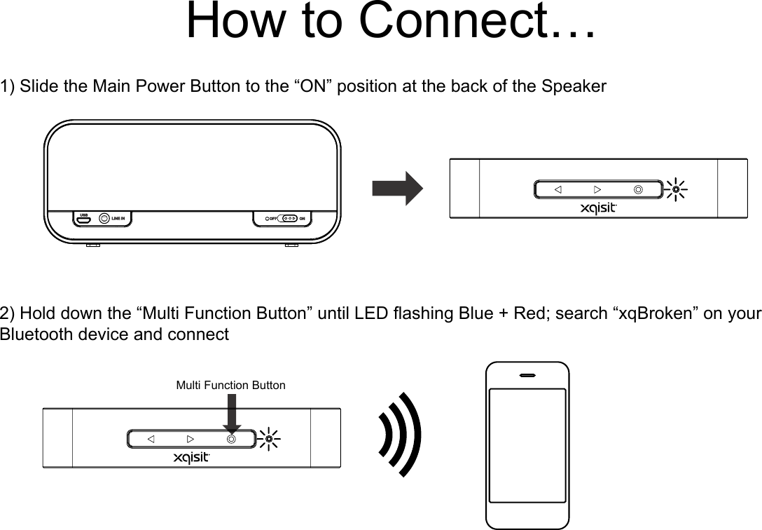 How to Connect…1) Slide the Main Power Button to the “ON” position at the back of the Speaker2) Hold down the “Multi Function Button” until LED ashing Blue + Red; search “xqBroken” on your Bluetooth device and connectMulti Function Button