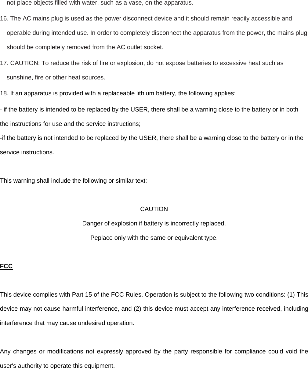 not place objects filled with water, such as a vase, on the apparatus. 16. The AC mains plug is used as the power disconnect device and it should remain readily accessible and operable during intended use. In order to completely disconnect the apparatus from the power, the mains plug should be completely removed from the AC outlet socket. 17. CAUTION: To reduce the risk of fire or explosion, do not expose batteries to excessive heat such as sunshine, fire or other heat sources.  18. If an apparatus is provided with a replaceable lithium battery, the following applies: - if the battery is intended to be replaced by the USER, there shall be a warning close to the battery or in both the instructions for use and the service instructions; -if the battery is not intended to be replaced by the USER, there shall be a warning close to the battery or in the service instructions.  This warning shall include the following or similar text:  CAUTION Danger of explosion if battery is incorrectly replaced. Peplace only with the same or equivalent type.  FCC  This device complies with Part 15 of the FCC Rules. Operation is subject to the following two conditions: (1) This device may not cause harmful interference, and (2) this device must accept any interference received, including interference that may cause undesired operation.  Any changes or modifications not expressly approved by the party responsible for compliance could void the user&apos;s authority to operate this equipment.  