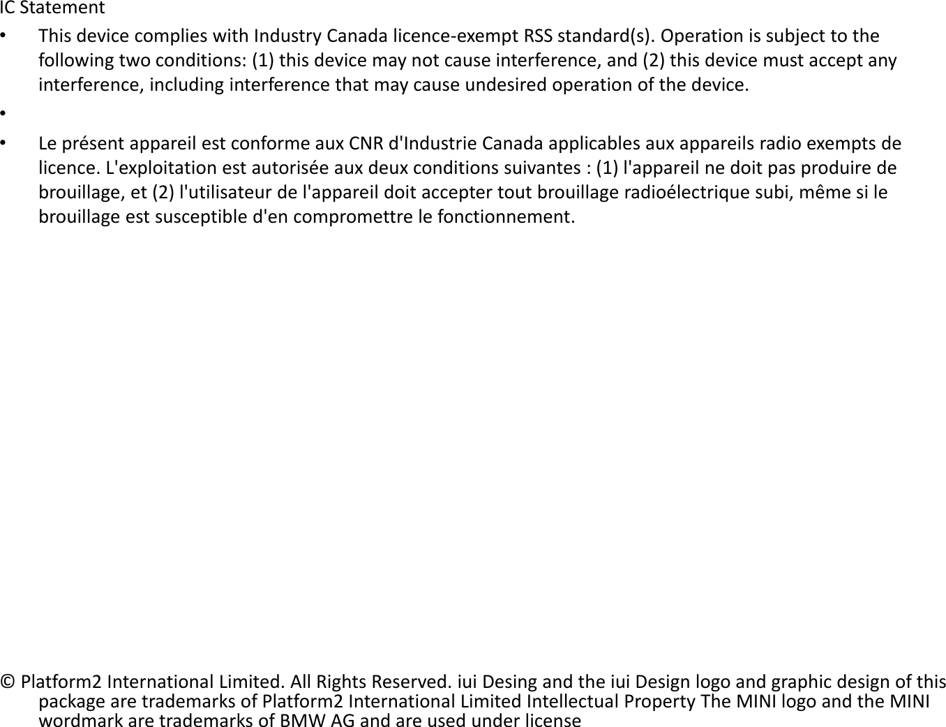 IC Statement •This device complies with Industry Canada licence-exempt RSS standard(s). Operation is subject to the following two conditions: (1) this device may not cause interference, and (2) this device must accept any interference, including interference that may cause undesired operation of the device. •  •Le présent appareil est conforme aux CNR d&apos;Industrie Canada applicables aux appareils radio exempts de licence. L&apos;exploitation est autorisée aux deux conditions suivantes : (1) l&apos;appareil ne doit pas produire de brouillage, et (2) l&apos;utilisateur de l&apos;appareil doit accepter tout brouillage radioélectrique subi, même si le brouillage est susceptible d&apos;en compromettre le fonctionnement.                     © Platform2 International Limited. All Rights Reserved. iui Desing and the iui Design logo and graphic design of this package are trademarks of Platform2 International Limited Intellectual Property The MINI logo and the MINI wordmark are trademarks of BMW AG and are used under license 