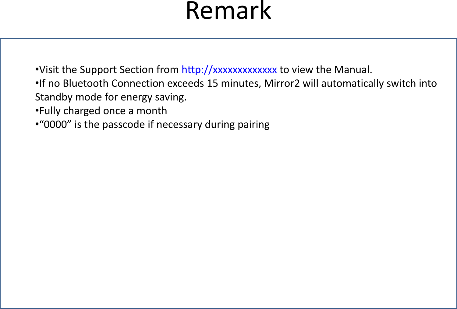 Remark •Visit the Support Section from http://xxxxxxxxxxxxx to view the Manual. •If no Bluetooth Connection exceeds 15 minutes, Mirror2 will automatically switch into Standby mode for energy saving. •Fully charged once a month •“0000” is the passcode if necessary during pairing 