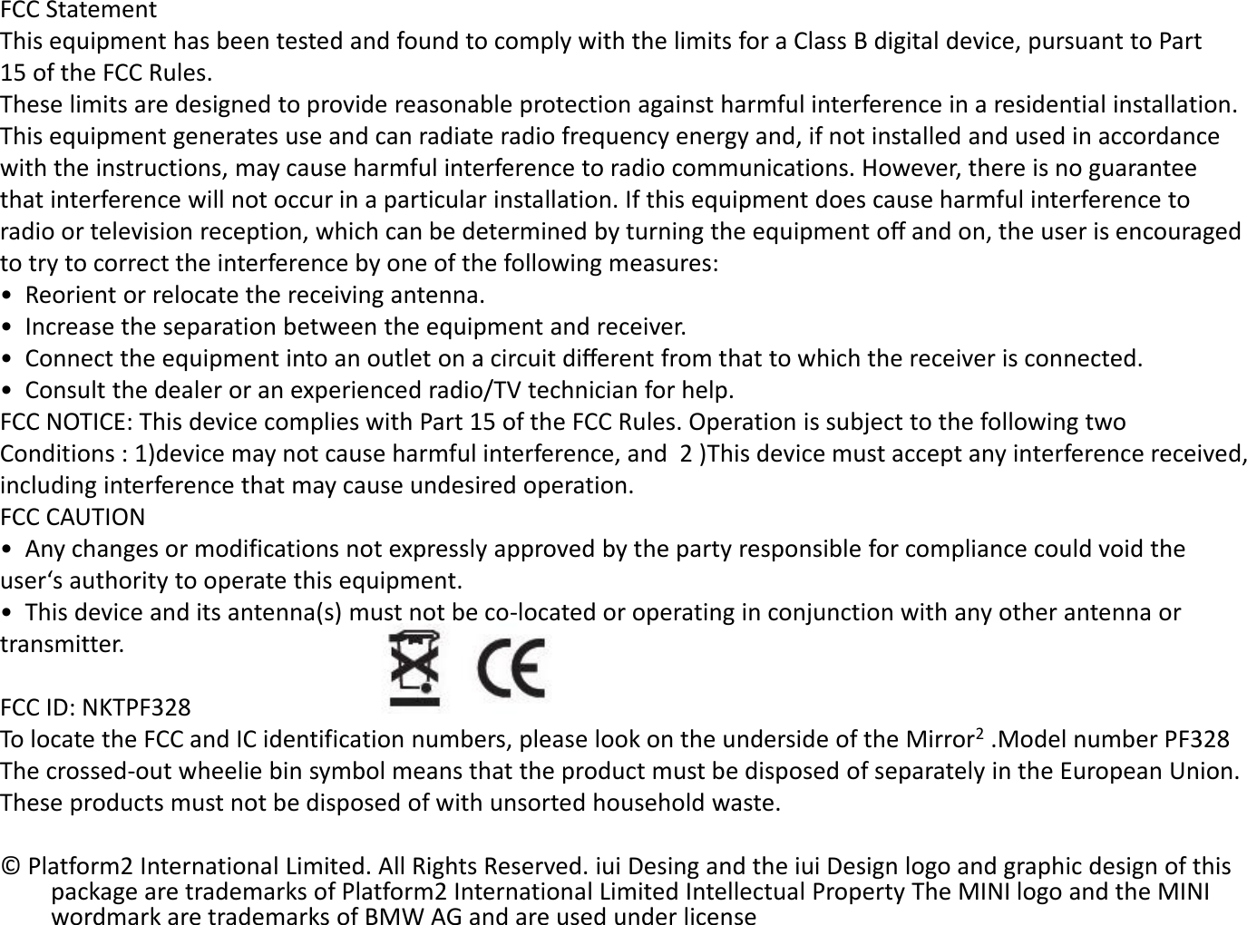 FCC Statement This equipment has been tested and found to comply with the limits for a Class B digital device, pursuant to Part  15 of the FCC Rules.  These limits are designed to provide reasonable protection against harmful interference in a residential installation.  This equipment generates use and can radiate radio frequency energy and, if not installed and used in accordance  with the instructions, may cause harmful interference to radio communications. However, there is no guarantee  that interference will not occur in a particular installation. If this equipment does cause harmful interference to  radio or television reception, which can be determined by turning the equipment oﬀ and on, the user is encouraged  to try to correct the interference by one of the following measures: •  Reorient or relocate the receiving antenna. •  Increase the separation between the equipment and receiver. •  Connect the equipment into an outlet on a circuit diﬀerent from that to which the receiver is connected. •  Consult the dealer or an experienced radio/TV technician for help. FCC NOTICE: This device complies with Part 15 of the FCC Rules. Operation is subject to the following two  Conditions : 1)device may not cause harmful interference, and  2 )This device must accept any interference received,  including interference that may cause undesired operation. FCC CAUTION •  Any changes or modifications not expressly approved by the party responsible for compliance could void the  user‘s authority to operate this equipment. •  This device and its antenna(s) must not be co-located or operating in conjunction with any other antenna or  transmitter.  FCC ID: NKTPF328 To locate the FCC and IC identification numbers, please look on the underside of the Mirror2 .Model number PF328 The crossed-out wheelie bin symbol means that the product must be disposed of separately in the European Union.  These products must not be disposed of with unsorted household waste.  © Platform2 International Limited. All Rights Reserved. iui Desing and the iui Design logo and graphic design of this package are trademarks of Platform2 International Limited Intellectual Property The MINI logo and the MINI wordmark are trademarks of BMW AG and are used under license 