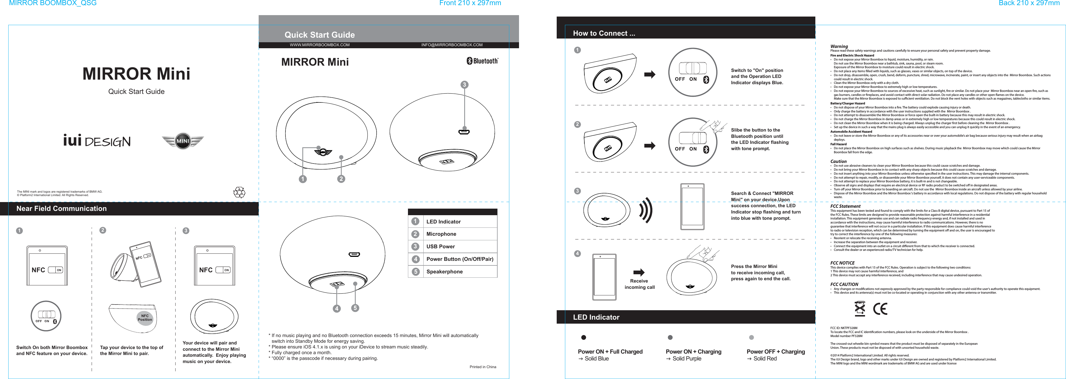 Quick Start GuidePrinted in ChinaSwitch to &quot;On&quot; position and the Operation LED Indicator displays Blue.How to Connect ...Search &amp; Connect &quot;MIRROR Mini&quot; on your device.Upon success connection, the LED Indicator stop flashing and turn into blue with tone prompt.1122334MIRROR BOOMBOX_QSG Front 210 x 297mm Back 210 x 297mm12345MicrophoneLED IndicatorUSB PowerPower Button (On/Off/Pair)SpeakerphonePower ON + Full Charged     Solid BluePower ON + Charging     Solid PurplePower OFF + Charging     Solid RedLED IndicatorPress the Mirror Mini  to receive incoming call,press again to end the call.Slibe the button to the Bluetooth position untilthe LED Indicator flashingwith tone prompt.MIRROR MiniWWW.MIRRORBOOMBOX.COM INFO@MIRRORBOOMBOX.COMThe MINI mark and logos are registered trademarks of BMW AG.© Platform2 International Limited. All Rights Reserved.MIRROR MiniQuick Start GuideNear Field CommunicationSwitch On both Mirror Boombox and NFC feature on your device.Tap your device to the top of the Mirror Mini to pair.Your device will pair and connect to the Mirror Mini automatically.  Enjoy playing music on your device.Receive incoming callNFCPosition* If no music playing and no Bluetooth connection exceeds 15 minutes, Mirror Mini will automatically   switch into Standby Mode for energy saving.* Please ensure iOS 4.1.x is using on your iDevice to stream music steadily.* Fully charged once a month.* “0000” is the passcode if necessary during pairing.WarningPlease read these safety warnings and cautions carefully to ensure your personal safety and prevent property damage.Fire and Electric Shock Hazard•   Do not expose your Mirror Boombox to liquid, moisture, humidity, or rain.  Do not use the Mirror Boombox near a bathtub, sink, sauna, pool, or steam room.  Exposure of the Mirror Boombox to moisture could result in electric shock.•  Do not place any items lled with liquids, such as glasses, vases or similar objects, on top of the device.•   Do not drop, disassemble, open, crush, bend, deform, puncture, shred, microwave, incinerate, paint, or insert any objects into the  Mirror Boombox. Such actions could result in electric shock.•   Clean the Mirror Boombox only with a dry cloth.•   Do not expose your Mirror Boombox to extremely high or low temperatures.•   Do not expose your Mirror Boombox to sources of excessive heat, such as sunlight, re or similar. Do not place your  Mirror Boombox near an open re, such as gas burners, candles or replaces, and avoid contact with direct solar radiation. Do not place any candles or other open ames on the device.  Make sure that the Mirror Boombox is exposed to suﬃcient ventilation. Do not block the vent holes with objects such as magazines, tablecloths or similar items.Battery/Charger Hazard•   Do not dispose of your Mirror Boombox into a re. The battery could explode causing injury or death.•   Only charge the battery in accordance with the user instructions supplied with the  Mirror Boombox .•   Do not attempt to disassemble the Mirror Boombox or force open the built-in battery because this may result in electric shock.•   Do not charge the Mirror Boombox in damp areas or in extremely high or low temperatures because this could result in electric shock.•   Do not clean the Mirror Boombox when it is being charged. Always unplug the charger rst before cleaning the  Mirror Boombox .•   Set up the device in such a way that the mains plug is always easily accessible and you can unplug it quickly in the event of an emergency.Automobile Accident Hazard•   Do not leave or store the Mirror Boombox or any of its accessories near or over your automobile’s air bag because serious injury may result when an airbag deploys.Fall Hazard•   Do not place the Mirror Boombox on high surfaces such as shelves. During music playback the  Mirror Boombox may move which could cause the Mirror Boombox fall from the edge.Caution•   Do not use abrasive cleaners to clean your Mirror Boombox because this could cause scratches and damage.•   Do not bring your Mirror Boombox in to contact with any sharp objects because this could cause scratches and damage.•   Do not insert anything into your Mirror Boombox unless otherwise specied in the user instructions. This may damage the internal components.•   Do not attempt to repair, modify, or disassemble your Mirror Boombox yourself, it does not contain any user-serviceable components.•   Do not attempt to replace your Mirror Boombox battery, it is built-in and is not changeable.•   Observe all signs and displays that require an electrical device or RF radio product to be switched oﬀ in designated areas.•   Turn oﬀ your Mirror Boombox prior to boarding an aircraft. Do not use the  Mirror Boombox inside an aircraft unless allowed by your airline.•   Dispose of the Mirror Boombox and the Mirror Boombox ‘s battery in accordance with local regulations. Do not dispose of the battery with regular household waste.FCC StatementThis equipment has been tested and found to comply with the limits for a Class B digital device, pursuant to Part 15 ofthe FCC Rules. These limits are designed to provide reasonable protection against harmful interference in a residentialinstallation. This equipment generates use and can radiate radio frequency energy and, if not installed and used inaccordance with the instructions, may cause harmful interference to radio communications. However, there is noguarantee that interference will not occur in a particular installation. If this equipment does cause harmful interferenceto radio or television reception, which can be determined by turning the equipment oﬀ and on, the user is encouraged totry to correct the interference by one of the following measures:•   Reorient or relocate the receiving antenna.•   Increase the separation between the equipment and receiver.•   Connect the equipment into an outlet on a circuit diﬀerent from that to which the receiver is connected.•   Consult the dealer or an experienced radio/TV technician for help.FCC NOTICEThis device complies with Part 15 of the FCC Rules. Operation is subject to the following two conditions:1 This device may not cause harmful interference, and2 This device must accept any interference received, including interference that may cause undesired operation.FCC CAUTION•   Any changes or modications not expressly approved by the party responsible for compliance could void the user‘s authority to operate this equipment.•   This device and its antenna(s) must not be co-located or operating in conjunction with any other antenna or transmitter.FCC ID: NKTPF328MTo locate the FCC and IC identication numbers, please look on the underside of the Mirror Boombox .Model number PF328MThe crossed-out wheelie bin symbol means that the product must be disposed of separately in the EuropeanUnion. These products must not be disposed of with unsorted household waste.©2014 Platform2 International Limited. All rights reserved.The iUi Design brand, logo and other marks under iUi Design are owned and registered by Platform2 International Limited.The MINI logo and the MINI wordmark are trademarks of BMW AG and are used under licenseNFC ON NFC ONNFCON