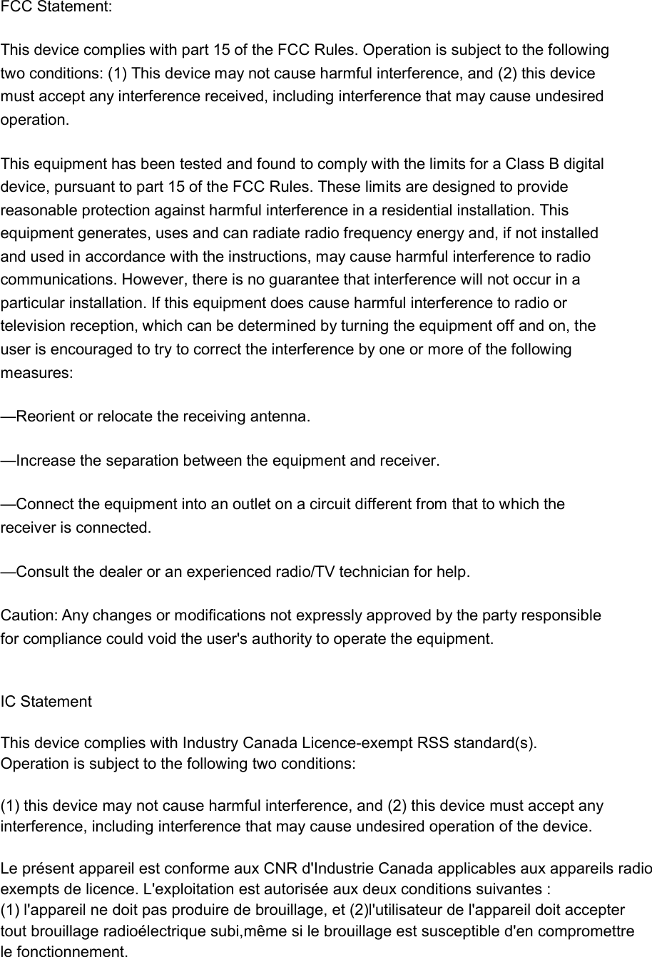 FCC Statement: This device complies with part 15 of the FCC Rules. Operation is subject to the following two conditions: (1) This device may not cause harmful interference, and (2) this device must accept any interference received, including interference that may cause undesired operation. This equipment has been tested and found to comply with the limits for a Class B digital device, pursuant to part 15 of the FCC Rules. These limits are designed to provide reasonable protection against harmful interference in a residential installation. This equipment generates, uses and can radiate radio frequency energy and, if not installed and used in accordance with the instructions, may cause harmful interference to radio communications. However, there is no guarantee that interference will not occur in a particular installation. If this equipment does cause harmful interference to radio or television reception, which can be determined by turning the equipment off and on, the user is encouraged to try to correct the interference by one or more of the following measures: —Reorient or relocate the receiving antenna. —Increase the separation between the equipment and receiver. —Connect the equipment into an outlet on a circuit different from that to which the receiver is connected. —Consult the dealer or an experienced radio/TV technician for help. Caution: Any changes or modifications not expressly approved by the party responsible for compliance could void the user&apos;s authority to operate the equipment.   IC Statement This device complies with Industry Canada Licence-exempt RSS standard(s).Operation is subject to the following two conditions: (1) this device may not cause harmful interference, and (2) this device must accept anyinterference, including interference that may cause undesired operation of the device. Le présent appareil est conforme aux CNR d&apos;Industrie Canada applicables aux appareils radioexempts de licence. L&apos;exploitation est autorisée aux deux conditions suivantes :(1) l&apos;appareil ne doit pas produire de brouillage, et (2)l&apos;utilisateur de l&apos;appareil doit acceptertout brouillage radioélectrique subi,même si le brouillage est susceptible d&apos;en compromettrele fonctionnement.    