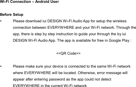Wi-Fi Connection – Android User  Before Setup   Please download iui DESIGN Wi-Fi Audio App for setup the wireless connection between EVERYWHERE and your Wi-Fi network. Through the app, there is step by step instruction to guide your through the by iui DESIGN Wi-Fi Audio App. The app is available for free in Google Play :  &lt;&lt;QR Code&gt;&gt;      Please make sure your device is connected to the same Wi-Fi network where EVERYWHERE will be located. Otherwise, error message will appear after entering password as the app could not detect EVERYWHERE in the current Wi-Fi network 