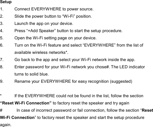  Setup 1.  Connect EVERYWHERE to power source. 2.  Slide the power button to “Wi-Fi” position. 3.  Launch the app on your device.   4.  Press “+Add Speaker” button to start the setup procedure. 5.  Open the Wi-Fi setting page on your device.   6.  Turn on the Wi-Fi feature and select “EVERYWHERE” from the list of available wireless networks*. 7.  Go back to the app and select your Wi-Fi network inside the app. 8.  Enter password for your Wi-Fi network you chose#. The LED indicator turns to solid blue. 9.  Rename your EVERYWHERE for easy recognition (suggested)  *    If the EVERYWHERE could not be found in the list, follow the section “Reset Wi-Fi Connection” to factory reset the speaker and try again #    In case of incorrect password or fail connection, follow the section “Reset Wi-Fi Connection” to factory reset the speaker and start the setup procedure again.  