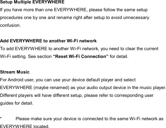  Setup Multiple EVERYWHERE If you have more than one EVERYWHERE, please follow the same setup procedures one by one and rename right after setup to avoid unnecessary confusion.    Add EVERYWHERE to another Wi-Fi network To add EVERYWHERE to another Wi-Fi network, you need to clear the current Wi-Fi setting. See section “Reset Wi-Fi Connection” for detail.  Stream Music For Android user, you can use your device default player and select EVERYWHERE (maybe renamed) as your audio output device in the music player. Different players will have different setup, please refer to corresponding user guides for detail.  *  Please make sure your device is connected to the same Wi-Fi network as EVERYWHERE located. 