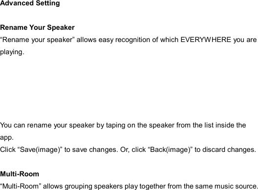  Advanced Setting  Rename Your Speaker “Rename your speaker” allows easy recognition of which EVERYWHERE you are playing.      You can rename your speaker by taping on the speaker from the list inside the app.   Click “Save(image)” to save changes. Or, click “Back(image)” to discard changes.  Multi-Room “Multi-Room” allows grouping speakers play together from the same music source.      