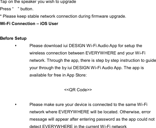 Tap on the speaker you wish to upgrade Press “    ” button.   * Please keep stable network connection during firmware upgrade. Wi-Fi Connection – iOS User  Before Setup   Please download iui DESIGN Wi-Fi Audio App for setup the wireless connection between EVERYWHERE and your Wi-Fi network. Through the app, there is step by step instruction to guide your through the by iui DESIGN Wi-Fi Audio App. The app is available for free in App Store:  &lt;&lt;QR Code&gt;&gt;    Please make sure your device is connected to the same Wi-Fi network where EVERYWHERE will be located. Otherwise, error message will appear after entering password as the app could not detect EVERYWHERE in the current Wi-Fi network  