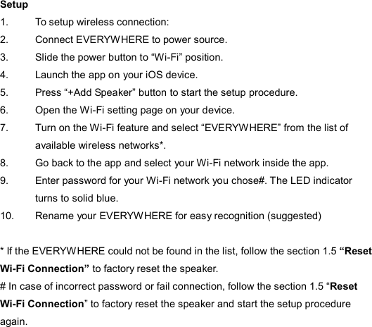  Setup 1.  To setup wireless connection: 2.  Connect EVERYWHERE to power source. 3.  Slide the power button to “Wi-Fi” position. 4.  Launch the app on your iOS device.   5.  Press “+Add Speaker” button to start the setup procedure. 6.  Open the Wi-Fi setting page on your device.   7.  Turn on the Wi-Fi feature and select “EVERYWHERE” from the list of available wireless networks*. 8.  Go back to the app and select your Wi-Fi network inside the app. 9.  Enter password for your Wi-Fi network you chose#. The LED indicator turns to solid blue. 10.  Rename your EVERYWHERE for easy recognition (suggested)  * If the EVERYWHERE could not be found in the list, follow the section 1.5 “Reset Wi-Fi Connection” to factory reset the speaker. # In case of incorrect password or fail connection, follow the section 1.5 “Reset Wi-Fi Connection” to factory reset the speaker and start the setup procedure again. 