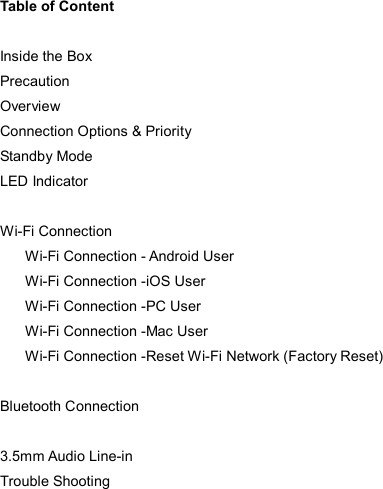  Table of Content  Inside the Box Precaution Overview Connection Options &amp; Priority Standby Mode LED Indicator  Wi-Fi Connection Wi-Fi Connection - Android User Wi-Fi Connection -iOS User Wi-Fi Connection -PC User Wi-Fi Connection -Mac User Wi-Fi Connection -Reset Wi-Fi Network (Factory Reset)  Bluetooth Connection  3.5mm Audio Line-in Trouble Shooting 