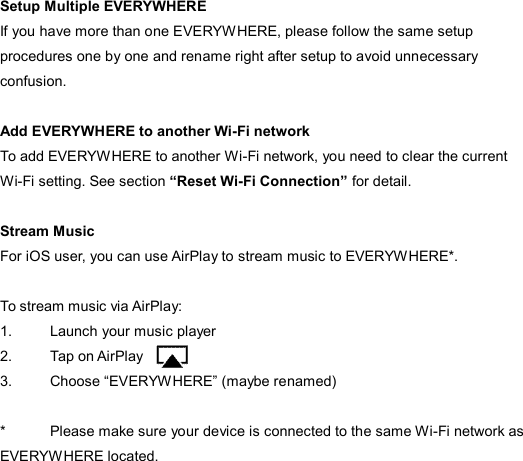  Setup Multiple EVERYWHERE If you have more than one EVERYWHERE, please follow the same setup procedures one by one and rename right after setup to avoid unnecessary confusion.    Add EVERYWHERE to another Wi-Fi network To add EVERYWHERE to another Wi-Fi network, you need to clear the current Wi-Fi setting. See section “Reset Wi-Fi Connection” for detail.  Stream Music For iOS user, you can use AirPlay to stream music to EVERYWHERE*.    To stream music via AirPlay: 1.  Launch your music player 2.  Tap on AirPlay 3.  Choose “EVERYWHERE” (maybe renamed)  *  Please make sure your device is connected to the same Wi-Fi network as EVERYWHERE located. 