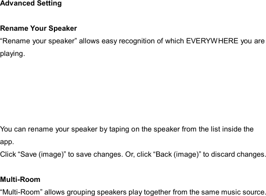  Advanced Setting  Rename Your Speaker “Rename your speaker” allows easy recognition of which EVERYWHERE you are playing.      You can rename your speaker by taping on the speaker from the list inside the app.   Click “Save (image)” to save changes. Or, click “Back (image)” to discard changes.  Multi-Room “Multi-Room” allows grouping speakers play together from the same music source.      