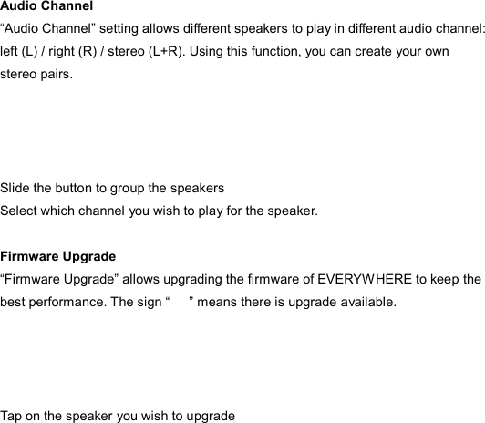  Audio Channel “Audio Channel” setting allows different speakers to play in different audio channel: left (L) / right (R) / stereo (L+R). Using this function, you can create your own stereo pairs.     Slide the button to group the speakers Select which channel you wish to play for the speaker.  Firmware Upgrade “Firmware Upgrade” allows upgrading the firmware of EVERYWHERE to keep the best performance. The sign “      ” means there is upgrade available.     Tap on the speaker you wish to upgrade 