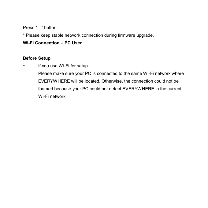 Press “    ” button.   * Please keep stable network connection during firmware upgrade. Wi-Fi Connection – PC User  Before Setup   If you use Wi-Fi for setup Please make sure your PC is connected to the same Wi-Fi network where EVERYWHERE will be located. Otherwise, the connection could not be foamed because your PC could not detect EVERYWHERE in the current Wi-Fi network  