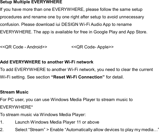 Setup Multiple EVERYWHERE If you have more than one EVERYWHERE, please follow the same setup procedures and rename one by one right after setup to avoid unnecessary confusion. Please download iui DESIGN Wi-Fi Audio App to rename EVERYWHERE. The app is available for free in Google Play and App Store.  &lt;&lt;QR Code - Android&gt;&gt;                      &lt;&lt;QR Code- Apple&gt;&gt;  Add EVERYWHERE to another Wi-Fi network To add EVERYWHERE to another Wi-Fi network, you need to clear the current Wi-Fi setting. See section “Reset Wi-Fi Connection” for detail.  Stream Music For PC user, you can use Windows Media Player to stream music to EVERYWHERE* To stream music via Windows Media Player: 1.  Launch Windows Media Player 11 or above 2.  Select “Stream” &gt; Enable “Automatically allow devices to play my media…”   