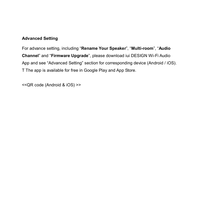  Advanced Setting For advance setting, including “Rename Your Speaker”, “Multi-room”, “Audio Channel” and “Firmware Upgrade”, please download iui DESIGN Wi-Fi Audio App and see “Advanced Setting” section for corresponding device (Android / iOS). T The app is available for free in Google Play and App Store.  &lt;&lt;QR code (Android &amp; iOS) &gt;&gt;    