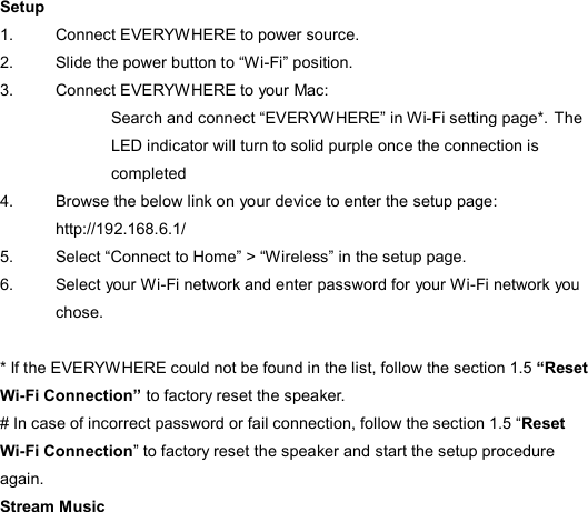 Setup 1.  Connect EVERYWHERE to power source. 2.  Slide the power button to “Wi-Fi” position. 3.  Connect EVERYWHERE to your Mac: Search and connect “EVERYWHERE” in Wi-Fi setting page*. The LED indicator will turn to solid purple once the connection is completed 4.  Browse the below link on your device to enter the setup page: http://192.168.6.1/ 5.  Select “Connect to Home” &gt; “Wireless” in the setup page.   6.  Select your Wi-Fi network and enter password for your Wi-Fi network you chose.    * If the EVERYWHERE could not be found in the list, follow the section 1.5 “Reset Wi-Fi Connection” to factory reset the speaker. # In case of incorrect password or fail connection, follow the section 1.5 “Reset Wi-Fi Connection” to factory reset the speaker and start the setup procedure again. Stream Music 