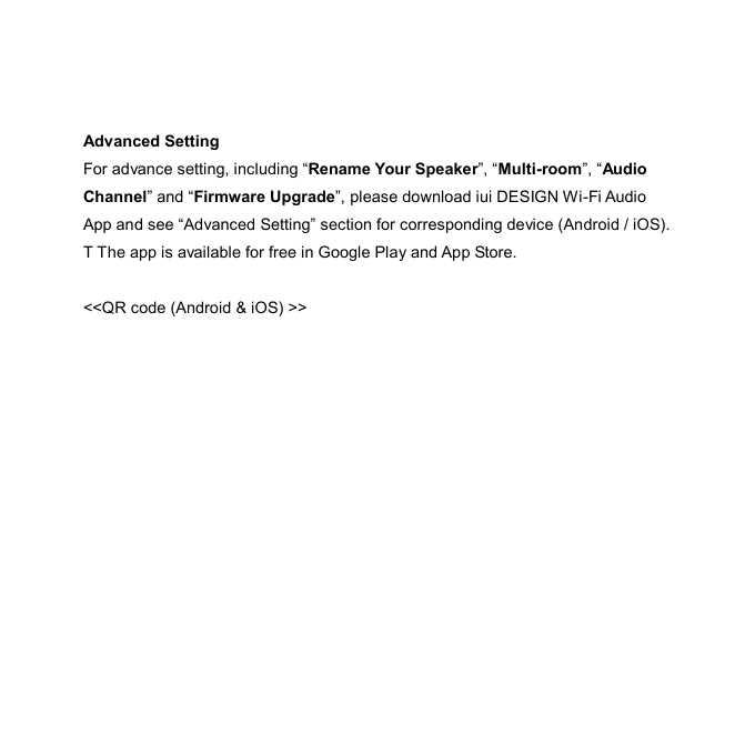  Advanced Setting For advance setting, including “Rename Your Speaker”, “Multi-room”, “Audio Channel” and “Firmware Upgrade”, please download iui DESIGN Wi-Fi Audio App and see “Advanced Setting” section for corresponding device (Android / iOS). T The app is available for free in Google Play and App Store.  &lt;&lt;QR code (Android &amp; iOS) &gt;&gt;  