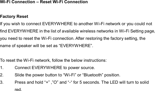  Wi-Fi Connection – Reset Wi-Fi Connection    Factory Reset If you wish to connect EVERYW HERE to another Wi-Fi network or you could not find EVERYWHERE in the list of available wireless networks in Wi-Fi Setting page, you need to reset the Wi-Fi connection. After restoring the factory setting, the name of speaker will be set as “EVERYWHERE”.    To reset the Wi-Fi network, follow the below instructions: 1.  Connect EVERYWHERE to power source. 2.  Slide the power button to “Wi-Fi” or “Bluetooth” position. 3.  Press and hold “+” ,”O” and “-“ for 5 seconds. The LED will turn to solid red.  