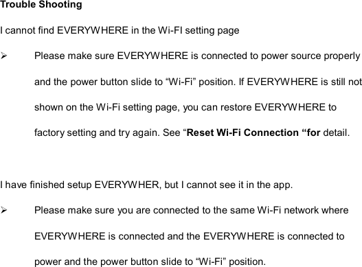  Trouble Shooting I cannot find EVERYWHERE in the Wi-FI setting page   Please make sure EVERYWHERE is connected to power source properly and the power button slide to “Wi-Fi” position. If EVERYWHERE is still not shown on the Wi-Fi setting page, you can restore EVERYWHERE to factory setting and try again. See “Reset Wi-Fi Connection “for detail.  I have finished setup EVERYWHER, but I cannot see it in the app.   Please make sure you are connected to the same Wi-Fi network where EVERYWHERE is connected and the EVERYWHERE is connected to power and the power button slide to “Wi-Fi” position.   