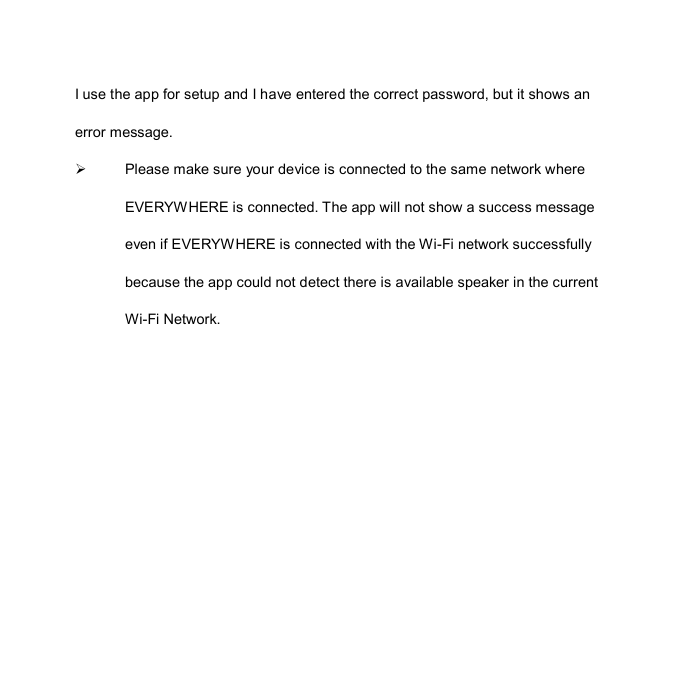 I use the app for setup and I have entered the correct password, but it shows an error message.   Please make sure your device is connected to the same network where EVERYWHERE is connected. The app will not show a success message even if EVERYWHERE is connected with the Wi-Fi network successfully because the app could not detect there is available speaker in the current Wi-Fi Network. 