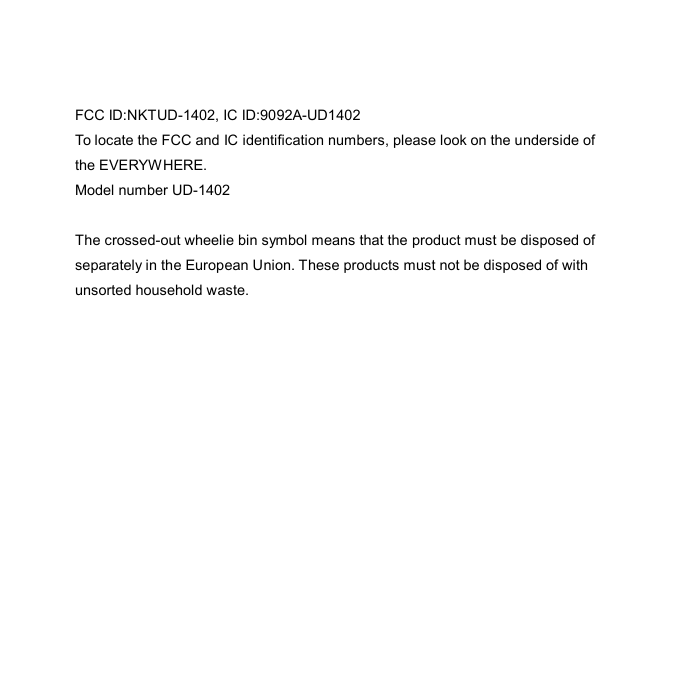  FCC ID:NKTUD-1402, IC ID:9092A-UD1402 To locate the FCC and IC identification numbers, please look on the underside of the EVERYWHERE. Model number UD-1402  The crossed-out wheelie bin symbol means that the product must be disposed of separately in the European Union. These products must not be disposed of with unsorted household waste. 