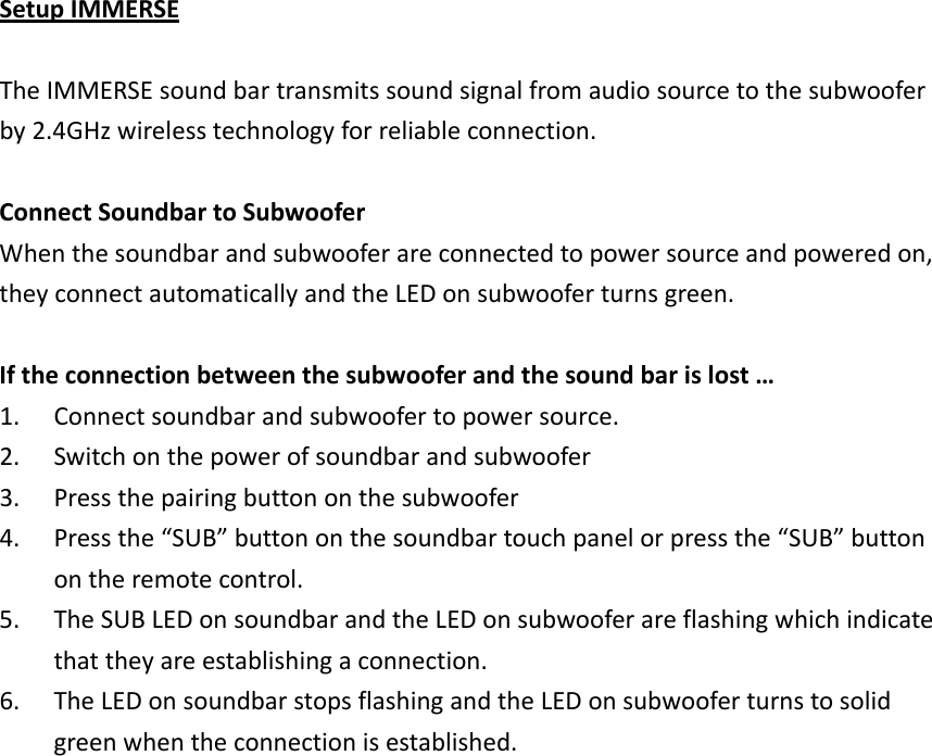 SetupIMMERSETheIMMERSEsoundbartransmitssoundsignalfromaudiosourcetothesubwooferby2.4GHzwirelesstechnologyforreliableconnection.ConnectSoundbartoSubwooferWhenthesoundbarandsubwooferareconnectedtopowersourceandpoweredon,theyconnectautomaticallyandtheLEDonsubwooferturnsgreen.Iftheconnectionbetweenthesubwooferandthesoundbarislost…1. Connectsoundbarandsubwoofertopowersource.2. Switchonthepowerofsoundbarandsubwoofer3. Pressthepairingbuttononthesubwoofer4. Pressthe“SUB”buttononthesoundbartouchpanelorpressthe“SUB”buttonontheremotecontrol.5. TheSUBLEDonsoundbarandtheLEDonsubwooferareflashingwhichindicatethattheyareestablishingaconnection.6. TheLEDonsoundbarstopsflashingandtheLEDonsubwooferturnstosolidgreenwhentheconnectionisestablished.