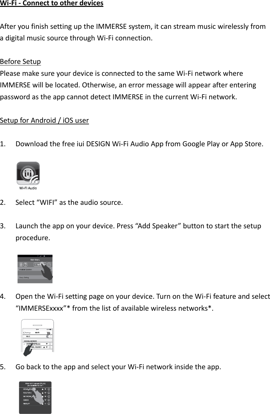 Wi‐Fi‐ConnecttootherdevicesAfteryoufinishsettinguptheIMMERSEsystem,itcanstreammusicwirelesslyfromadigitalmusicsourcethroughWi‐Ficonnection.BeforeSetupPleasemakesureyourdeviceisconnectedtothesameWi‐FinetworkwhereIMMERSEwillbelocated.Otherwise,anerrormessagewillappearafterenteringpasswordastheappcannotdetectIMMERSEinthecurrentWi‐Finetwork.SetupforAndroid/iOSuser1. DownloadthefreeiuiDESIGNWi‐FiAudioAppfromGooglePlayorAppStore.2. Select“WIFI”astheaudiosource.3. Launchtheapponyourdevice.Press“AddSpeaker”buttontostartthesetupprocedure.4. OpentheWi‐Fisettingpageonyourdevice.TurnontheWi‐Fifeatureandselect“IMMERSExxxx”*fromthelistofavailablewirelessnetworks*.5. GobacktotheappandselectyourWi‐Finetworkinsidetheapp.