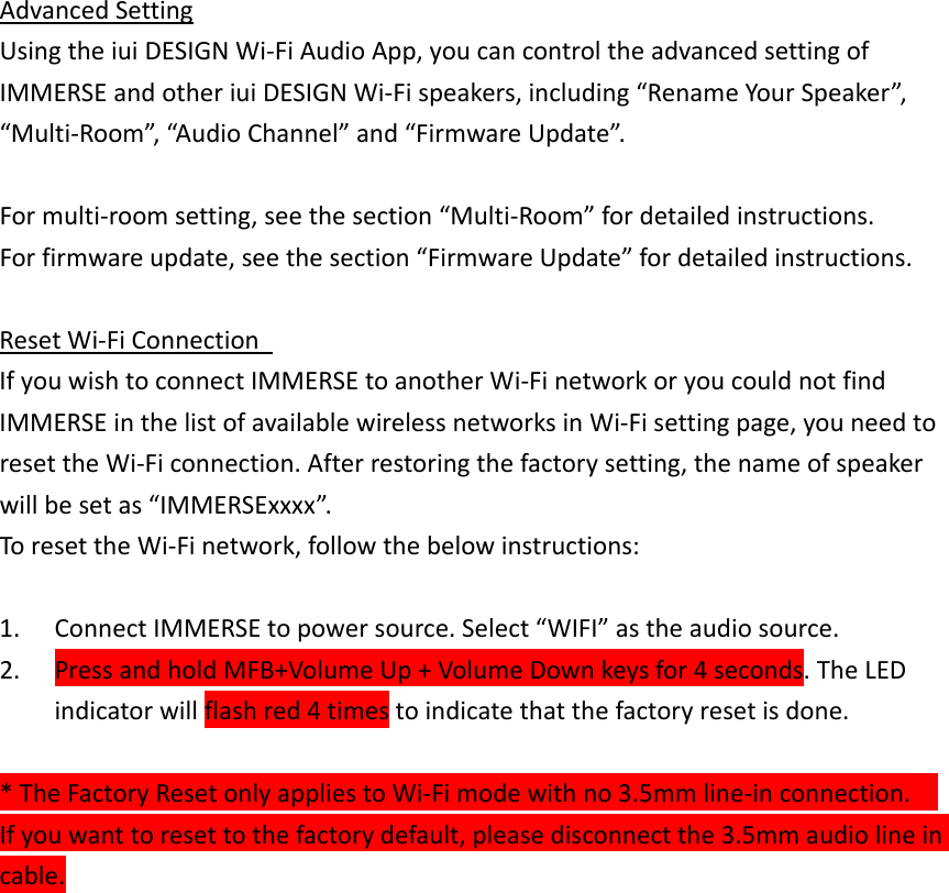 AdvancedSettingUsingtheiuiDESIGNWi‐FiAudioApp,youcancontroltheadvancedsettingofIMMERSEandotheriuiDESIGNWi‐Fispeakers,including“RenameYourSpeaker”,“Multi‐Room”,“AudioChannel”and“FirmwareUpdate”.Formulti‐roomsetting,seethesection“Multi‐Room”fordetailedinstructions.Forfirmwareupdate,seethesection“FirmwareUpdate”fordetailedinstructions.ResetWi‐FiConnection IfyouwishtoconnectIMMERSEtoanotherWi‐FinetworkoryoucouldnotfindIMMERSEinthelistofavailablewirelessnetworksinWi‐Fisettingpage,youneedtoresettheWi‐Ficonnection.Afterrestoringthefactorysetting,thenameofspeakerwillbesetas“IMMERSExxxx”.ToresettheWi‐Finetwork,followthebelowinstructions:1. ConnectIMMERSEtopowersource.Select“WIFI”astheaudiosource.2. PressandholdMFB+VolumeUp+VolumeDownkeysfor4seconds.TheLEDindicatorwillflashred4timestoindicatethatthefactoryresetisdone.*TheFactoryResetonlyappliestoWi‐Fimodewithno3.5mmline‐inconnection.Ifyouwanttoresettothefactorydefault,pleasedisconnectthe3.5mmaudiolineincable.