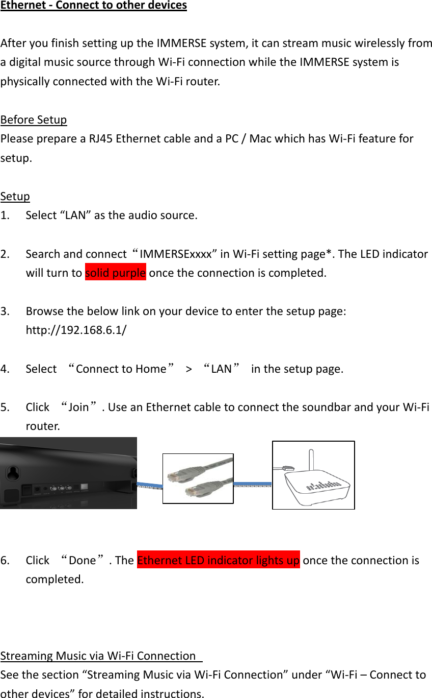 Ethernet‐ConnecttootherdevicesAfteryoufinishsettinguptheIMMERSEsystem,itcanstreammusicwirelesslyfromadigitalmusicsourcethroughWi‐FiconnectionwhiletheIMMERSEsystemisphysicallyconnectedwiththeWi‐Firouter.BeforeSetupPleaseprepareaRJ45EthernetcableandaPC/MacwhichhasWi‐Fifeatureforsetup.Setup1. Select“LAN”astheaudiosource.2. Searchandconnect“IMMERSExxxx”inWi‐Fisettingpage*.TheLEDindicatorwillturntosolidpurpleoncetheconnectioniscompleted.3. Browsethebelowlinkonyourdevicetoenterthesetuppage:http://192.168.6.1/4. Select“ConnecttoHome”&gt;“LAN”inthesetuppage.5. Click“Join”.UseanEthernetcabletoconnectthesoundbarandyourWi‐Firouter.6. Click“Done”.TheEthernetLEDindicatorlightsuponcetheconnectioniscompleted.StreamingMusicviaWi‐FiConnection Seethesection“StreamingMusicviaWi‐FiConnection”under“Wi‐Fi–Connecttootherdevices”fordetailedinstructions.