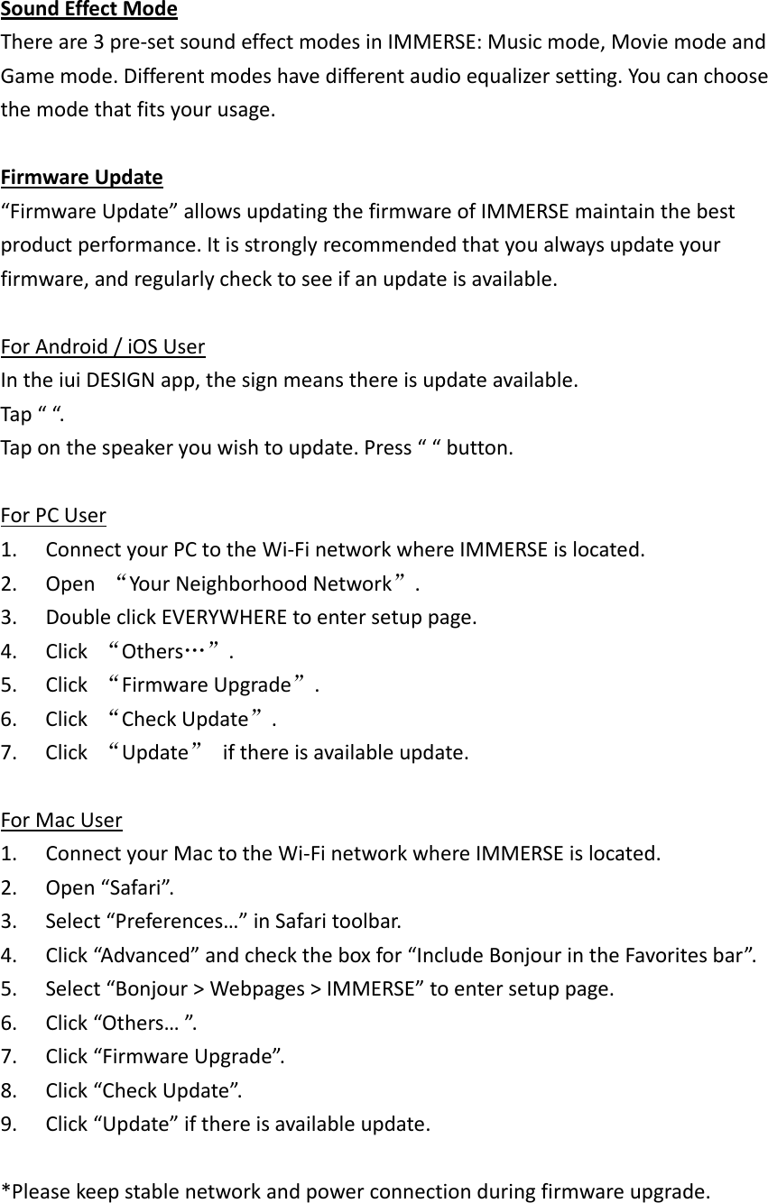 SoundEffectModeThereare3pre‐setsoundeffectmodesinIMMERSE:Musicmode,MoviemodeandGamemode.Differentmodeshavedifferentaudioequalizersetting.Youcanchoosethemodethatfitsyourusage.FirmwareUpdate“FirmwareUpdate”allowsupdatingthefirmwareofIMMERSEmaintainthebestproductperformance.Itisstronglyrecommendedthatyoualwaysupdateyourfirmware,andregularlychecktoseeifanupdateisavailable.ForAndroid/iOSUserIntheiuiDESIGNapp,thesignmeansthereisupdateavailable.Tap““.Taponthespeakeryouwishtoupdate.Press““button.ForPCUser1. ConnectyourPCtotheWi‐FinetworkwhereIMMERSEislocated.2. Open“YourNeighborhoodNetwork”.3. DoubleclickEVERYWHEREtoentersetuppage.4. Click“Others…”.5. Click“FirmwareUpgrade”.6. Click“CheckUpdate”.7. Click“Update”ifthereisavailableupdate.ForMacUser1. ConnectyourMactotheWi‐FinetworkwhereIMMERSEislocated.2. Open“Safari”.3. Select“Preferences…”inSafaritoolbar.4. Click“Advanced”andchecktheboxfor“IncludeBonjourintheFavoritesbar”.5. Select“Bonjour&gt;Webpages&gt;IMMERSE”toentersetuppage.6. Click“Others…”.7. Click“FirmwareUpgrade”.8. Click“CheckUpdate”.9. Click“Update”ifthereisavailableupdate.*Pleasekeepstablenetworkandpowerconnectionduringfirmwareupgrade.