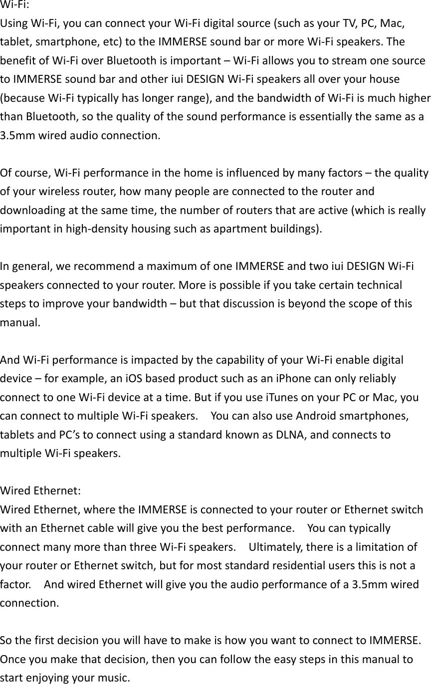 Wi‐Fi:UsingWi‐Fi,youcanconnectyourWi‐Fidigitalsource(suchasyourTV,PC,Mac,tablet,smartphone,etc)totheIMMERSEsoundbarormoreWi‐Fispeakers.ThebenefitofWi‐FioverBluetoothisimportant–Wi‐FiallowsyoutostreamonesourcetoIMMERSEsoundbarandotheriuiDESIGNWi‐Fispeakersalloveryourhouse(becauseWi‐Fitypicallyhaslongerrange),andthebandwidthofWi‐FiismuchhigherthanBluetooth,sothequalityofthesoundperformanceisessentiallythesameasa3.5mmwiredaudioconnection.Ofcourse,Wi‐Fiperformanceinthehomeisinfluencedbymanyfactors–thequalityofyourwirelessrouter,howmanypeopleareconnectedtotherouteranddownloadingatthesametime,thenumberofroutersthatareactive(whichisreallyimportantinhigh‐densityhousingsuchasapartmentbuildings).Ingeneral,werecommendamaximumofoneIMMERSEandtwoiuiDESIGNWi‐Fispeakersconnectedtoyourrouter.Moreispossibleifyoutakecertaintechnicalstepstoimproveyourbandwidth–butthatdiscussionisbeyondthescopeofthismanual.AndWi‐FiperformanceisimpactedbythecapabilityofyourWi‐Fienabledigitaldevice–forexample,aniOSbasedproductsuchasaniPhonecanonlyreliablyconnecttooneWi‐Fideviceatatime.ButifyouuseiTunesonyourPCorMac,youcanconnecttomultipleWi‐Fispeakers.YoucanalsouseAndroidsmartphones,tabletsandPC’stoconnectusingastandardknownasDLNA,andconnectstomultipleWi‐Fispeakers.WiredEthernet:WiredEthernet,wheretheIMMERSEisconnectedtoyourrouterorEthernetswitchwithanEthernetcablewillgiveyouthebestperformance.YoucantypicallyconnectmanymorethanthreeWi‐Fispeakers.Ultimately,thereisalimitationofyourrouterorEthernetswitch,butformoststandardresidentialusersthisisnotafactor.AndwiredEthernetwillgiveyoutheaudioperformanceofa3.5mmwiredconnection.SothefirstdecisionyouwillhavetomakeishowyouwanttoconnecttoIMMERSE.Onceyoumakethatdecision,thenyoucanfollowtheeasystepsinthismanualtostartenjoyingyourmusic.