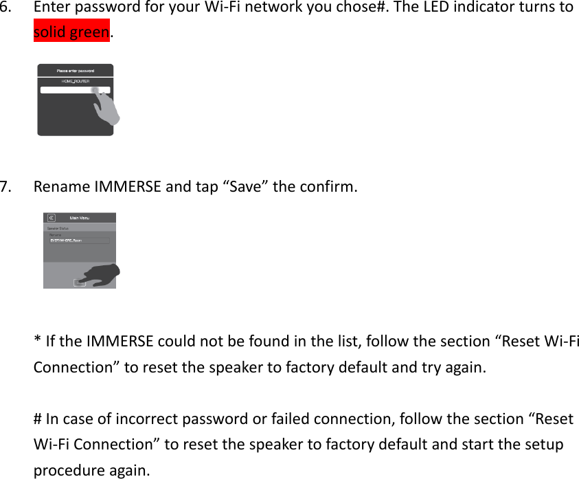 6. EnterpasswordforyourWi‐Finetworkyouchose#.TheLEDindicatorturnstosolidgreen.7. RenameIMMERSEandtap“Save”theconfirm.*IftheIMMERSEcouldnotbefoundinthelist,followthesection“ResetWi‐FiConnection”toresetthespeakertofactorydefaultandtryagain.#Incaseofincorrectpasswordorfailedconnection,followthesection“ResetWi‐FiConnection”toresetthespeakertofactorydefaultandstartthesetupprocedureagain.