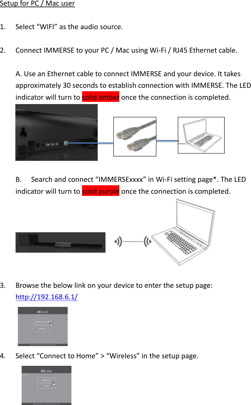 SetupforPC/Macuser1. Select“WIFI”astheaudiosource.2. ConnectIMMERSEtoyourPC/MacusingWi‐Fi/RJ45Ethernetcable.A.UseanEthernetcabletoconnectIMMERSEandyourdevice.Ittakesapproximately30secondstoestablishconnectionwithIMMERSE.TheLEDindicatorwillturntosolidamberoncetheconnectioniscompleted.B.Searchandconnect“IMMERSExxxx”inWi‐Fisettingpage*.TheLEDindicatorwillturntosolidpurpleoncetheconnectioniscompleted.3. Browsethebelowlinkonyourdevicetoenterthesetuppage:http://192.168.6.1/4. Select“ConnecttoHome”&gt;“Wireless”inthesetuppage.