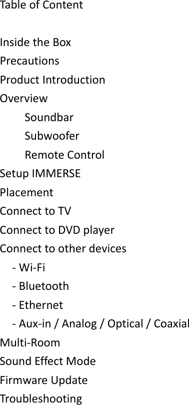 TableofContentInsidetheBoxPrecautionsProductIntroductionOverviewSoundbarSubwooferRemoteControlSetupIMMERSEPlacementConnecttoTVConnecttoDVDplayerConnecttootherdevices‐Wi‐Fi‐Bluetooth‐Ethernet‐Aux‐in/Analog/Optical/CoaxialMulti‐RoomSoundEffectModeFirmwareUpdateTroubleshooting