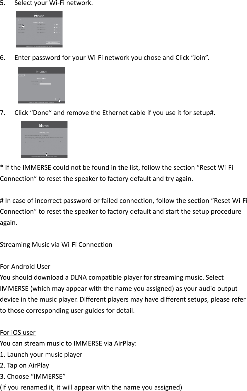 5. SelectyourWi‐Finetwork.6. EnterpasswordforyourWi‐FinetworkyouchoseandClick“Join”.7. Click“Done”andremovetheEthernetcableifyouuseitforsetup#. *IftheIMMERSEcouldnotbefoundinthelist,followthesection“ResetWi‐FiConnection”toresetthespeakertofactorydefaultandtryagain.#Incaseofincorrectpasswordorfailedconnection,followthesection“ResetWi‐FiConnection”toresetthespeakertofactorydefaultandstartthesetupprocedureagain.StreamingMusicviaWi‐FiConnectionForAndroidUserYoushoulddownloadaDLNAcompatibleplayerforstreamingmusic.SelectIMMERSE(whichmayappearwiththenameyouassigned)asyouraudiooutputdeviceinthemusicplayer.Differentplayersmayhavedifferentsetups,pleaserefertothosecorrespondinguserguidesfordetail.ForiOSuserYoucanstreammusictoIMMERSEviaAirPlay:1.Launchyourmusicplayer2.TaponAirPlay3.Choose“IMMERSE”(Ifyourenamedit,itwillappearwiththenameyouassigned)