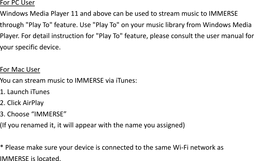 ForPCUserWindowsMediaPlayer11andabovecanbeusedtostreammusictoIMMERSEthrough&quot;PlayTo&quot;feature.Use&quot;PlayTo&quot;onyourmusiclibraryfromWindowsMediaPlayer.Fordetailinstructionfor&quot;PlayTo&quot;feature,pleaseconsulttheusermanualforyourspecificdevice.ForMacUserYoucanstreammusictoIMMERSEviaiTunes:1.LaunchiTunes2.ClickAirPlay3.Choose“IMMERSE”(Ifyourenamedit,itwillappearwiththenameyouassigned)*PleasemakesureyourdeviceisconnectedtothesameWi‐FinetworkasIMMERSEislocated.