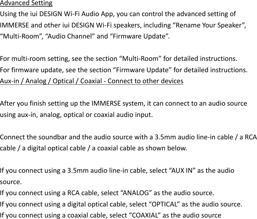 AdvancedSettingUsingtheiuiDESIGNWi‐FiAudioApp,youcancontroltheadvancedsettingofIMMERSEandotheriuiDESIGNWi‐Fispeakers,including“RenameYourSpeaker”,“Multi‐Room”,“AudioChannel”and“FirmwareUpdate”.Formulti‐roomsetting,seethesection“Multi‐Room”fordetailedinstructions.Forfirmwareupdate,seethesection“FirmwareUpdate”fordetailedinstructions.Aux‐in/Analog/Optical/Coaxial‐ConnecttootherdevicesAfteryoufinishsettinguptheIMMERSEsystem,itcanconnecttoanaudiosourceusingaux‐in,analog,opticalorcoaxialaudioinput.Connectthesoundbarandtheaudiosourcewitha3.5mmaudioline‐incable/aRCAcable/adigitalopticalcable/acoaxialcableasshownbelow.Ifyouconnectusinga3.5mmaudioline‐incable,select“AUXIN”astheaudiosource.IfyouconnectusingaRCAcable,select“ANALOG”astheaudiosource.Ifyouconnectusingadigitalopticalcable,select“OPTICAL”astheaudiosource.Ifyouconnectusingacoaxialcable,select“COAXIAL”astheaudiosource