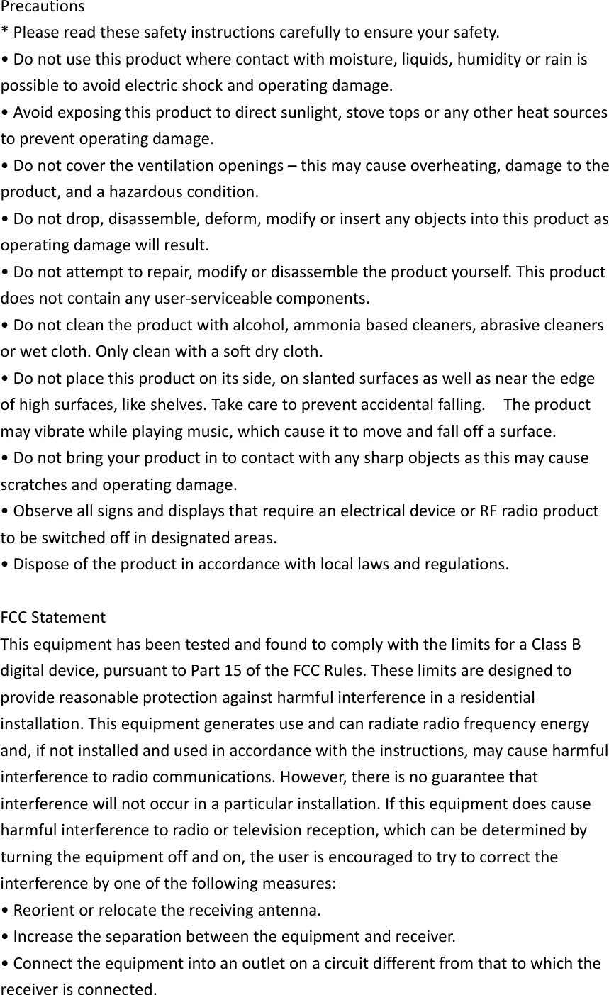 Precautions*Pleasereadthesesafetyinstructionscarefullytoensureyoursafety.•Donotusethisproductwherecontactwithmoisture,liquids,humidityorrainispossibletoavoidelectricshockandoperatingdamage.•Avoidexposingthisproducttodirectsunlight,stovetopsoranyotherheatsourcestopreventoperatingdamage.•Donotcovertheventilationopenings–thismaycauseoverheating,damagetotheproduct,andahazardouscondition.•Donotdrop,disassemble,deform,modifyorinsertanyobjectsintothisproductasoperatingdamagewillresult.•Donotattempttorepair,modifyordisassembletheproductyourself.Thisproductdoesnotcontainanyuser‐serviceablecomponents.•Donotcleantheproductwithalcohol,ammoniabasedcleaners,abrasivecleanersorwetcloth.Onlycleanwithasoftdrycloth.•Donotplacethisproductonitsside,onslantedsurfacesaswellasneartheedgeofhighsurfaces,likeshelves.Takecaretopreventaccidentalfalling.Theproductmayvibratewhileplayingmusic,whichcauseittomoveandfalloffasurface.•Donotbringyourproductintocontactwithanysharpobjectsasthismaycausescratchesandoperatingdamage.•ObserveallsignsanddisplaysthatrequireanelectricaldeviceorRFradioproducttobeswitchedoffindesignatedareas.•Disposeoftheproductinaccordancewithlocallawsandregulations.FCCStatementThisequipmenthasbeentestedandfoundtocomplywiththelimitsforaClassBdigitaldevice,pursuanttoPart15oftheFCCRules.Theselimitsaredesignedtoprovidereasonableprotectionagainstharmfulinterferenceinaresidentialinstallation.Thisequipmentgeneratesuseandcanradiateradiofrequencyenergyand,ifnotinstalledandusedinaccordancewiththeinstructions,maycauseharmfulinterferencetoradiocommunications.However,thereisnoguaranteethatinterferencewillnotoccurinaparticularinstallation.Ifthisequipmentdoescauseharmfulinterferencetoradioortelevisionreception,whichcanbedeterminedbyturningtheequipmentoffandon,theuserisencouragedtotrytocorrecttheinterferencebyoneofthefollowingmeasures:•Reorientorrelocatethereceivingantenna.•Increasetheseparationbetweentheequipmentandreceiver.•Connecttheequipmentintoanoutletonacircuitdifferentfromthattowhichthereceiverisconnected.