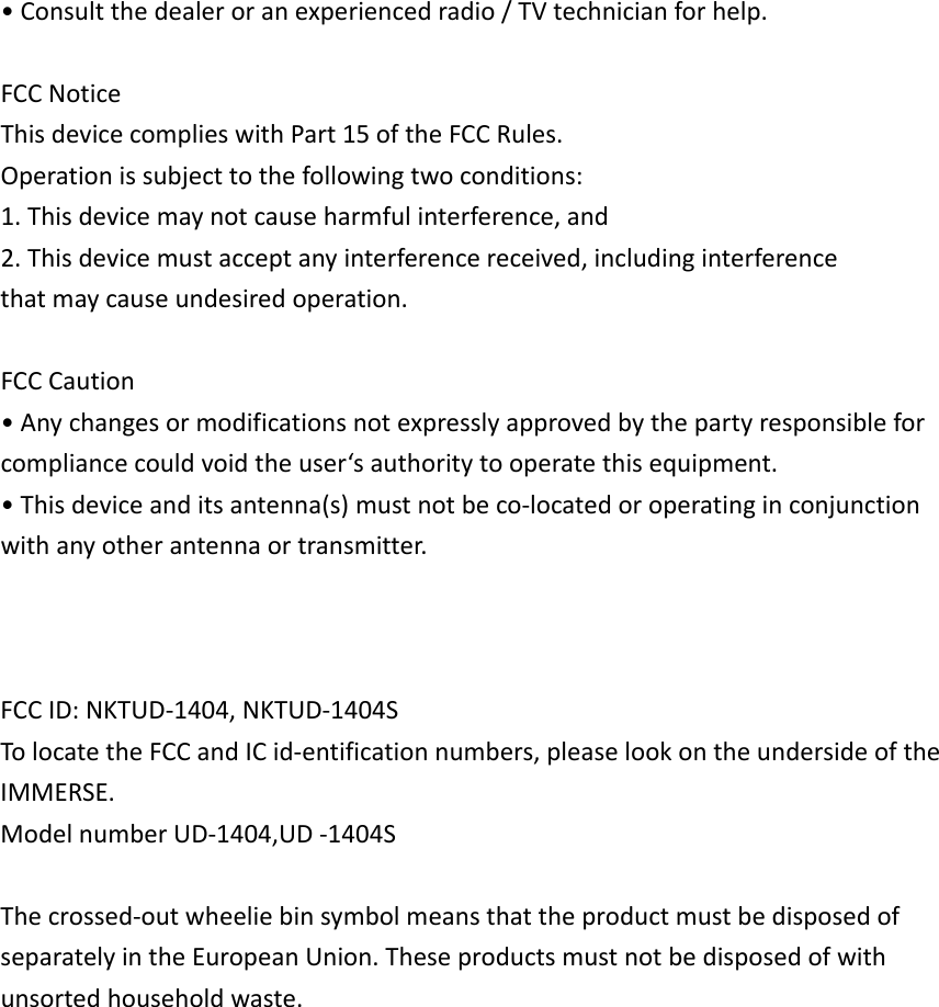 •Consultthedealeroranexperiencedradio/TVtechnicianforhelp.FCCNoticeThisdevicecomplieswithPart15oftheFCCRules.Operationissubjecttothefollowingtwoconditions:1.Thisdevicemaynotcauseharmfulinterference,and2.Thisdevicemustacceptanyinterferencereceived,includinginterferencethatmaycauseundesiredoperation.FCCCaution•Anychangesormodificationsnotexpresslyapprovedbythepartyresponsibleforcompliancecouldvoidtheuser‘sauthoritytooperatethisequipment.•Thisdeviceanditsantenna(s)mustnotbeco‐locatedoroperatinginconjunctionwithanyotherantennaortransmitter.FCCID:NKTUD‐1404,NKTUD‐1404STolocatetheFCCandICid‐entificationnumbers,pleaselookontheundersideoftheIMMERSE.ModelnumberUD‐1404,UD‐1404SThecrossed‐outwheeliebinsymbolmeansthattheproductmustbedisposedofseparatelyintheEuropeanUnion.Theseproductsmustnotbedisposedofwithunsortedhouseholdwaste.