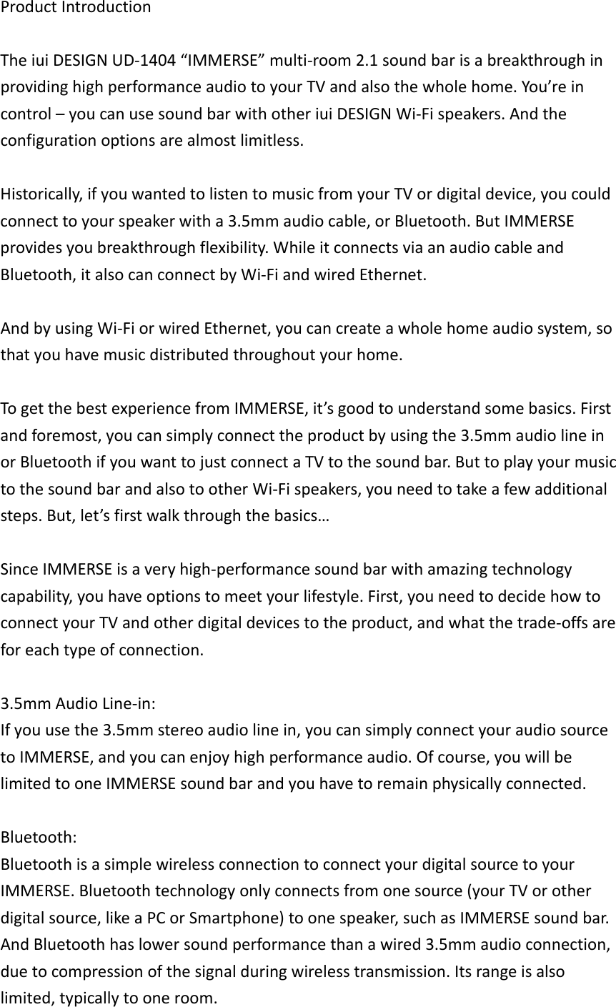 ProductIntroductionTheiuiDESIGNUD‐1404“IMMERSE”multi‐room2.1soundbarisabreakthroughinprovidinghighperformanceaudiotoyourTVandalsothewholehome.You’reincontrol–youcanusesoundbarwithotheriuiDESIGNWi‐Fispeakers.Andtheconfigurationoptionsarealmostlimitless.Historically,ifyouwantedtolistentomusicfromyourTVordigitaldevice,youcouldconnecttoyourspeakerwitha3.5mmaudiocable,orBluetooth.ButIMMERSEprovidesyoubreakthroughflexibility.WhileitconnectsviaanaudiocableandBluetooth,italsocanconnectbyWi‐FiandwiredEthernet.AndbyusingWi‐FiorwiredEthernet,youcancreateawholehomeaudiosystem,sothatyouhavemusicdistributedthroughoutyourhome.TogetthebestexperiencefromIMMERSE,it’sgoodtounderstandsomebasics.Firstandforemost,youcansimplyconnecttheproductbyusingthe3.5mmaudiolineinorBluetoothifyouwanttojustconnectaTVtothesoundbar.ButtoplayyourmusictothesoundbarandalsotootherWi‐Fispeakers,youneedtotakeafewadditionalsteps.But,let’sfirstwalkthroughthebasics…SinceIMMERSEisaveryhigh‐performancesoundbarwithamazingtechnologycapability,youhaveoptionstomeetyourlifestyle.First,youneedtodecidehowtoconnectyourTVandotherdigitaldevicestotheproduct,andwhatthetrade‐offsareforeachtypeofconnection.3.5mmAudioLine‐in:Ifyouusethe3.5mmstereoaudiolinein,youcansimplyconnectyouraudiosourcetoIMMERSE,andyoucanenjoyhighperformanceaudio.Ofcourse,youwillbelimitedtooneIMMERSEsoundbarandyouhavetoremainphysicallyconnected.Bluetooth:BluetoothisasimplewirelessconnectiontoconnectyourdigitalsourcetoyourIMMERSE.Bluetoothtechnologyonlyconnectsfromonesource(yourTVorotherdigitalsource,likeaPCorSmartphone)toonespeaker,suchasIMMERSEsoundbar.AndBluetoothhaslowersoundperformancethanawired3.5mmaudioconnection,duetocompressionofthesignalduringwirelesstransmission.Itsrangeisalsolimited,typicallytooneroom.