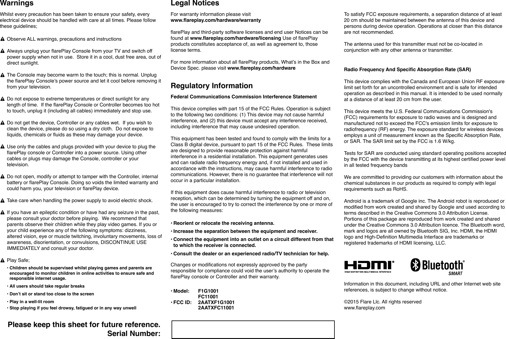 Radio Frequency And Specific Absorption Rate (SAR) This device complies with the Canada and European Union RF exposure limit set forth for an uncontrolled environment and is safe for intended operation as described in this manual. It is intended to be used normally at a distance of at least 20 cm from the user.This device meets the U.S. Federal Communications Commission's (FCC) requirements for exposure to radio waves and is designed and manufactured not to exceed the FCC's emission limits for exposure to radiofrequency (RF) energy. The exposure standard for wireless devices employs a unit of measurement known as the Specific Absorption Rate, or SAR. The SAR limit set by the FCC is 1.6 W/kg.Tests for SAR are conducted using standard operating positions accepted by the FCC with the device transmitting at its highest certified power level in all tested frequency bandsWe are committed to providing our customers with information about the chemical substances in our products as required to comply with legal requirements such as RoHS.Android is a trademark of Google inc. The Android robot is reproduced or modified from work created and shared by Google and used according to terms described in the Creative Commons 3.0 Attribution License. Portions of this package are reproduced from work created and shared under the Creative Commons 3.0 Attribution licence. The Bluetooth word, mark and logos are all owned by Bluetooth SIG, Inc. HDMI, the HDMI logo and High-Definition Multimedia Interface are trademarks or registered trademarks of HDMI licensing, LLC. Information in this document, including URL and other Internet web site references, is subject to change without notice.  &copy;2015 Flare Llc. All rights reserved www.flareplay.comTo satisfy FCC exposure requirements, a separation distance of at least 20 cm should be maintained between the antenna of this device and persons during device operation. Operations at closer than this distance are not recommended.The antenna used for this transmitter must not be co-located in conjunction with any other antenna or transmitter.Legal NoticesFor warranty information please visit www.flareplay.com/hardware/warrantyflarePlay and third-party software licenses and end user Notices can be found at www.flareplay.com/hardware/licensing Use of flarePlay products constitutes acceptance of, as well as agreement to, those license terms.For more information about all flarePlay products, What&rsquo;s in the Box and Device Spec. please visit www.flareplay.com/hardware&bull;&bull;&bull;&bull; Reorient or relocate the receiving antenna.Increase the separation between the equipment and receiver.Connect the equipment into an outlet on a circuit different from that to which the receiver is connected.Consult the dealer or an experienced radio/TV technician for help.Changes or modifications not expressly approved by the party responsible for compliance could void the user&rsquo;s authority to operate the flarePlay console or Controller and their warranty.&bull; &bull;Model: FCC ID:F1G1001FC110012AATXF1G10012AATXFC11001Federal Communications Commission Interference StatementThis device complies with part 15 of the FCC Rules. Operation is subject to the following two conditions: (1) This device may not cause harmful interference, and (2) this device must accept any interference received, including interference that may cause undesired operation.This equipment has been tested and found to comply with the limits for a Class B digital device, pursuant to part 15 of the FCC Rules.  These limits are designed to provide reasonable protection against harmful interference in a residential installation. This equipment generates uses and can radiate radio frequency energy and, if not installed and used in accordance with the instructions, may cause harmful interference to radio communications. However, there is no guarantee that interference will not occur in a particular installation. If this equipment does cause harmful interference to radio or television reception, which can be determined by turning the equipment off and on, the user is encouraged to try to correct the interference by one or more of the following measures:Regulatory InformationPlease keep this sheet for future reference.Serial Number:Whilst every precaution has been taken to ensure your safety, every electrical device should be handled with care at all times. Please follow these guidelines;Observe ALL warnings, precautions and instructionsAlways unplug your flarePlay Console from your TV and switch off power supply when not in use.  Store it in a cool, dust free area, out of direct sunlight.The Console may become warm to the touch; this is normal. Unplug the flarePlay Console&rsquo;s power source and let it cool before removing it from your television.   Do not expose to extreme temperatures or direct sunlight for any length of time.  If the flarePlay Console or Controller becomes too hot to touch, unplug it (including all cables) immediately and stop use.Do not get the device, Controller or any cables wet.  If you wish to clean the device, please do so using a dry cloth.  Do not expose to liquids, chemicals or fluids as these may damage your device. Use only the cables and plugs provided with your device to plug the flarePlay console or Controller into a power source. Using other cables or plugs may damage the Console, controller or your television.Do not open, modify or attempt to tamper with the Controller, internal battery or flarePlay Console. Doing so voids the limited warranty and could harm you, your television or flarePlay device.Take care when handling the power supply to avoid electric shock.If you have an epileptic condition or have had any seizure in the past, please consult your doctor before playing.  We recommend that parents observe their children while they play video games. If you or your child experience any of the following symptoms: dizziness, altered vision, eye or muscle twitching, involuntary movements, loss of awareness, disorientation, or convulsions, DISCONTINUE USE IMMEDIATELY and consult your doctor.Play Safe;Warnings&bull;&bull;&bull;&bull;&bull; Children should be supervised whilst playing games and parents are encouraged to monitor children in online activities to ensure safe and responsible internet usage. All users should take regular breaksDon&rsquo;t sit or stand too close to the screenPlay in a well-lit roomStop playing if you feel drowsy, fatigued or in any way unwell